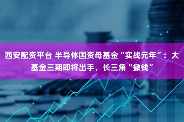 西安配资平台 半导体国资母基金“实战元年”：大基金三期即将出手，长三角“撒钱”