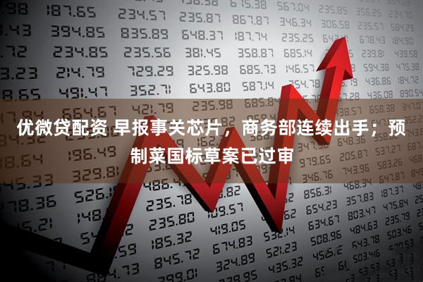 优微贷配资 早报事关芯片，商务部连续出手；预制菜国标草案已过审