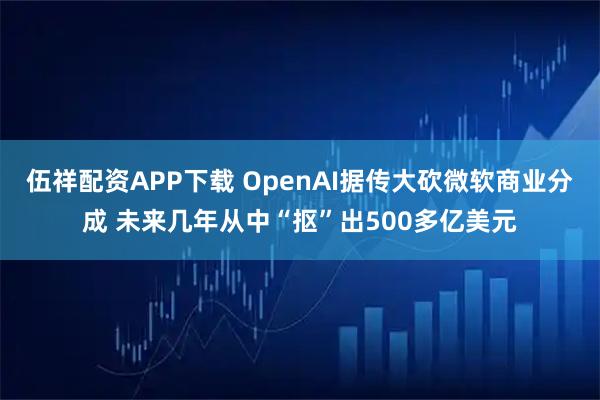伍祥配资APP下载 OpenAI据传大砍微软商业分成 未来几年从中“抠”出500多亿美元