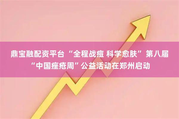 鼎宝融配资平台 “全程战痘 科学愈肤” 第八届“中国痤疮周”公益活动在郑州启动