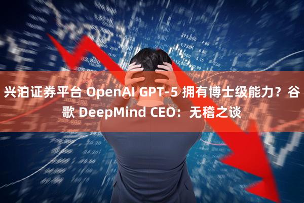 兴泊证券平台 OpenAI GPT-5 拥有博士级能力？谷歌 DeepMind CEO：无稽之谈