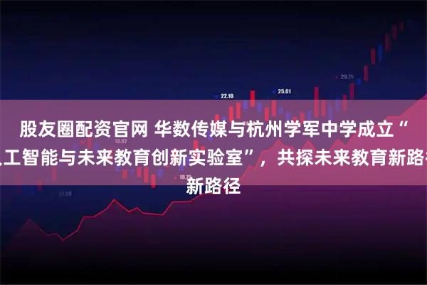 股友圈配资官网 华数传媒与杭州学军中学成立“人工智能与未来教育创新实验室”，共探未来教育新路径