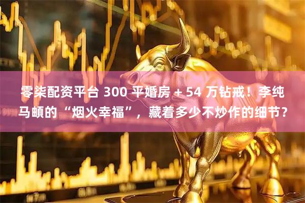 零柒配资平台 300 平婚房 + 54 万钻戒！李纯马頔的 “烟火幸福”，藏着多少不炒作的细节？