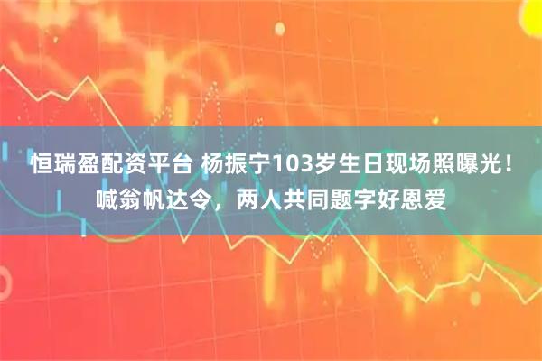 恒瑞盈配资平台 杨振宁103岁生日现场照曝光！喊翁帆达令，两人共同题字好恩爱