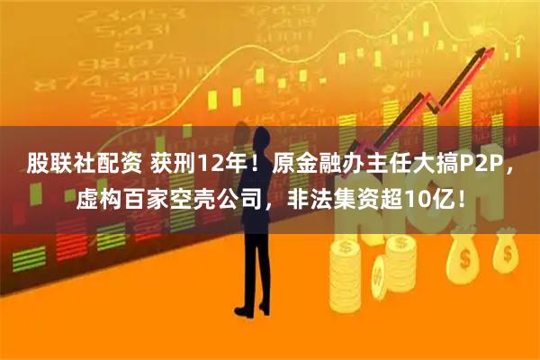 股联社配资 获刑12年！原金融办主任大搞P2P，虚构百家空壳公司，非法集资超10亿！
