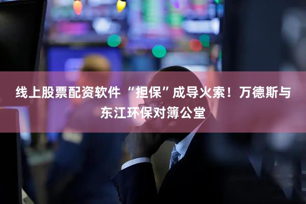 线上股票配资软件 “担保”成导火索！万德斯与东江环保对簿公堂