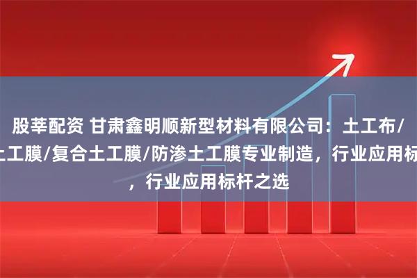 股莘配资 甘肃鑫明顺新型材料有限公司：土工布/hdpe土工膜/复合土工膜/防渗土工膜专业制造，行业应用标杆之选