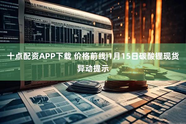 十点配资APP下载 价格前线|1月15日碳酸锂现货异动提示