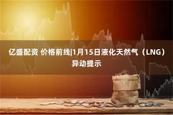 亿盛配资 价格前线|1月15日液化天然气（LNG）异动提示