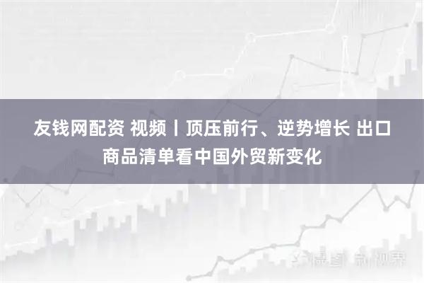 友钱网配资 视频丨顶压前行、逆势增长 出口商品清单看中国外贸新变化